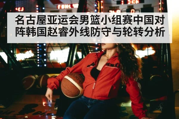 名古屋亚运会男篮小组赛中国对阵韩国赵睿外线防守与轮转分析
