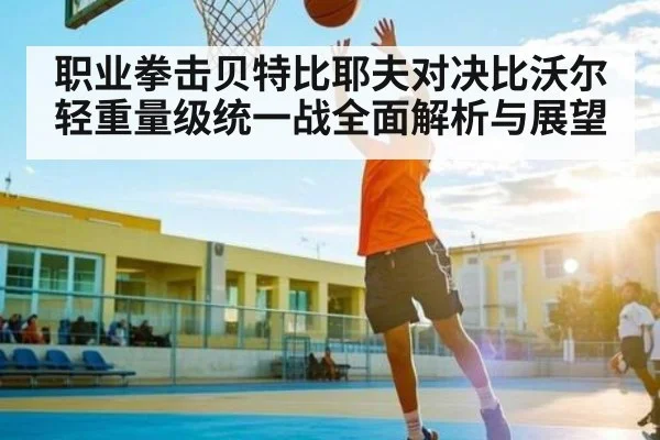 职业拳击贝特比耶夫对决比沃尔轻重量级统一战全面解析与展望