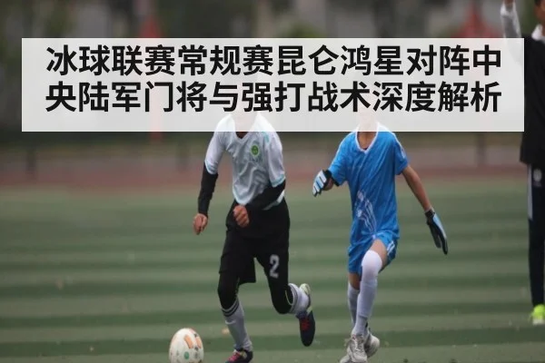 冰球联赛常规赛昆仑鸿星对阵中央陆军门将与强打战术深度解析